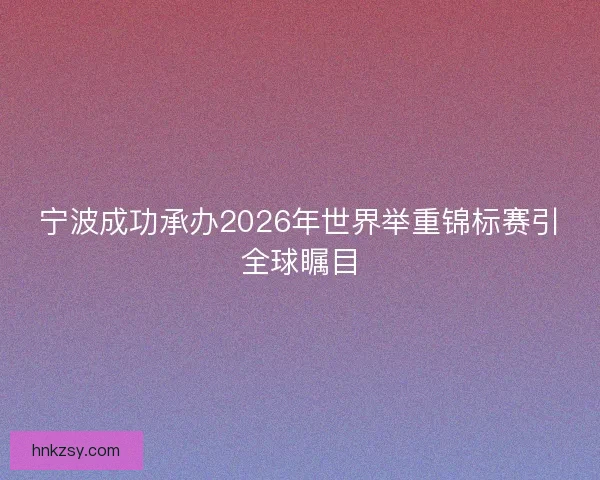 宁波成功承办2026年世界举重锦标赛引全球瞩目