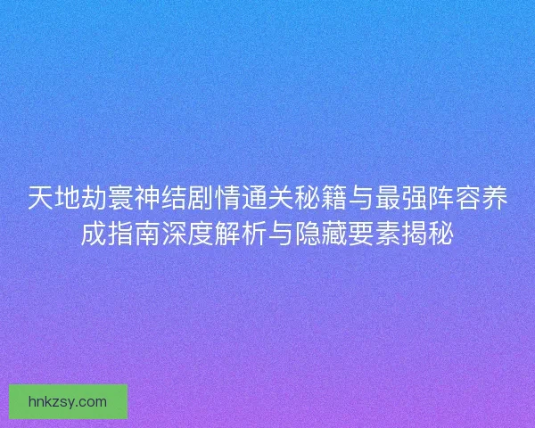 天地劫寰神结剧情通关秘籍与最强阵容养成指南深度解析与隐藏要素揭秘